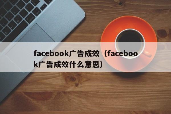 facebook广告成效(facebook广告成效什么意思) 第1张 facebook广告成效(facebook广告成效什么意思) 第1张