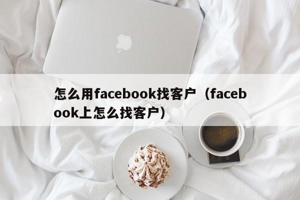 怎么用facebook找客户(facebook上怎么找客户) 第1张 怎么用facebook找客户(facebook上怎么找客户) 第1张