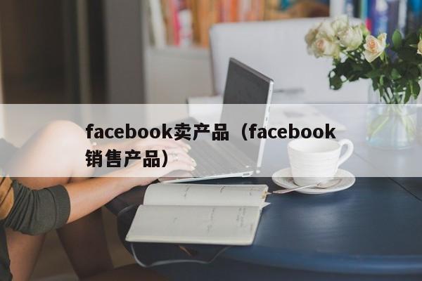 facebook卖产品(facebook销售产品) 第1张 facebook卖产品(facebook销售产品) 第1张
