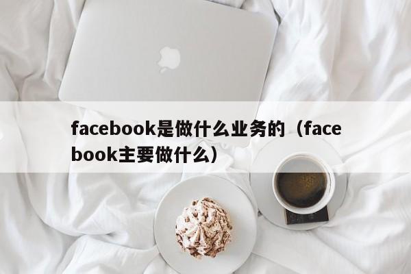 facebook是做什么业务的(facebook主要做什么) 第1张 facebook是做什么业务的(facebook主要做什么) 第1张