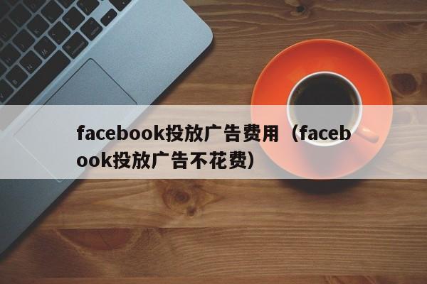 facebook投放广告费用(facebook投放广告不花费) 第1张 facebook投放广告费用(facebook投放广告不花费) 第1张
