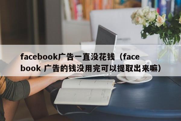 facebook广告一直没花钱(facebook 广告的钱没用完可以提取出来嘛) 第1张 facebook广告一直没花钱(facebook 广告的钱没用完可以提取出来嘛) 第1张