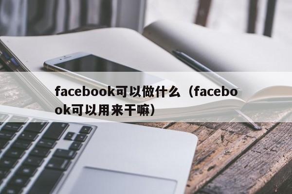 facebook可以做什么(facebook可以用来干嘛) 第1张 facebook可以做什么(facebook可以用来干嘛) 第1张