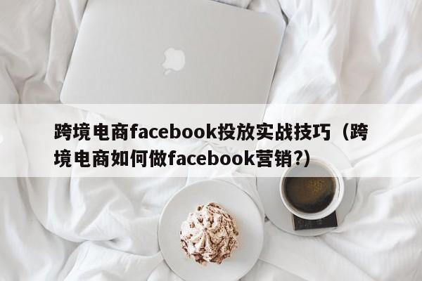 跨境电商facebook投放实战技巧(跨境电商如何做facebook营销?) 第1张 跨境电商facebook投放实战技巧(跨境电商如何做facebook营销?) 第1张