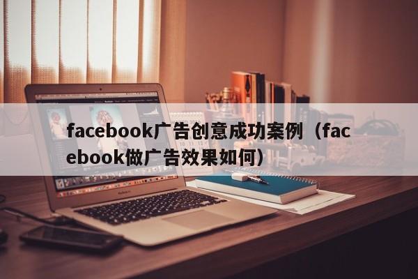 facebook广告创意成功案例(facebook做广告效果如何) 第1张 facebook广告创意成功案例(facebook做广告效果如何) 第1张