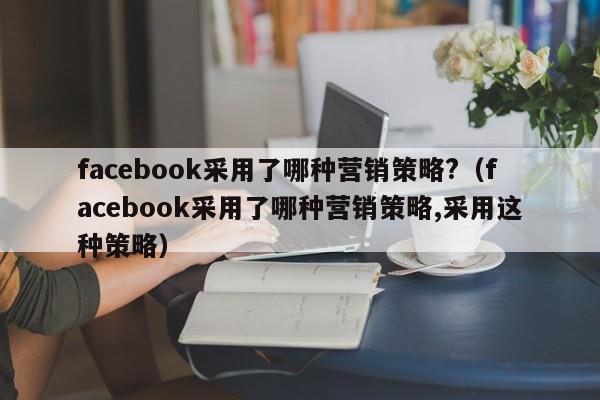 facebook采用了哪种营销策略?(facebook采用了哪种营销策略,采用这种策略) 第1张 facebook采用了哪种营销策略?(facebook采用了哪种营销策略,采用这种策略) 第1张