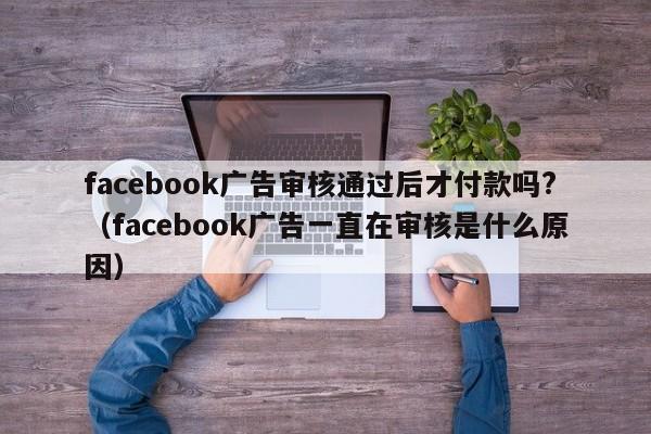 facebook广告审核通过后才付款吗?(facebook广告一直在审核是什么原因) 第1张 facebook广告审核通过后才付款吗?(facebook广告一直在审核是什么原因) 第1张