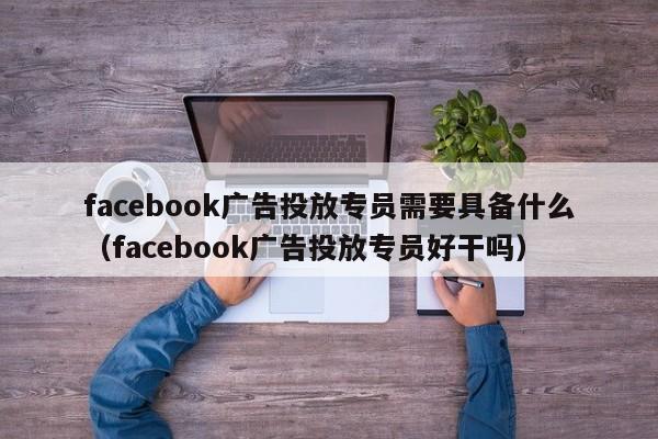 facebook广告投放专员需要具备什么(facebook广告投放专员好干吗) 第1张 facebook广告投放专员需要具备什么(facebook广告投放专员好干吗) 第1张
