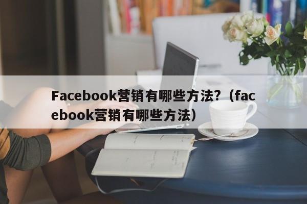 Facebook营销有哪些方法?(facebook营销有哪些方法) 第1张 Facebook营销有哪些方法?(facebook营销有哪些方法) 第1张