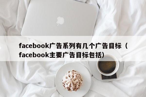facebook广告系列有几个广告目标(facebook主要广告目标包括) 第1张 facebook广告系列有几个广告目标(facebook主要广告目标包括) 第1张