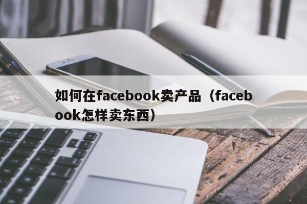 如何在facebook卖产品(facebook怎样卖东西) 第1张 如何在facebook卖产品(facebook怎样卖东西) 第1张