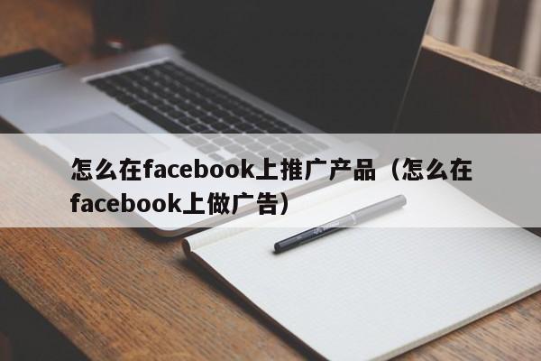 怎么在facebook上推广产品(怎么在facebook上做广告) 第1张 怎么在facebook上推广产品(怎么在facebook上做广告) 第1张
