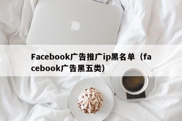 Facebook广告推广ip黑名单(facebook广告黑五类) 第1张 Facebook广告推广ip黑名单(facebook广告黑五类) 第1张