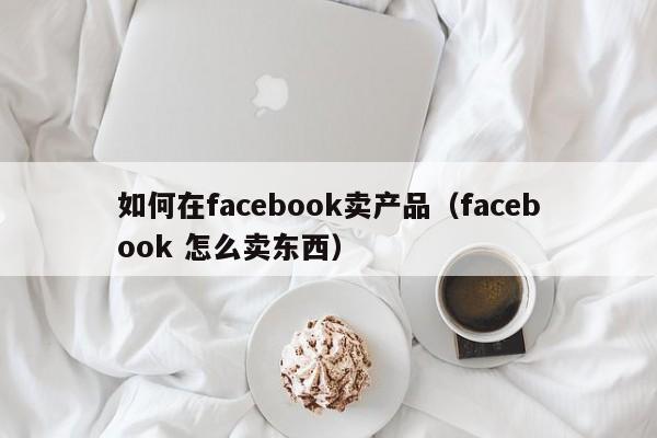 如何在facebook卖产品(facebook 怎么卖东西) 第1张 如何在facebook卖产品(facebook 怎么卖东西) 第1张