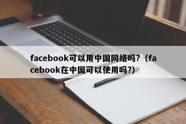 facebook可以用中国网络吗?(facebook在中国可以使用吗?) 第1张 facebook可以用中国网络吗?(facebook在中国可以使用吗?) 第1张