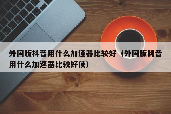 外国版抖音用什么加速器比较好(外国版抖音用什么加速器比较好使) 第1张 外国版抖音用什么加速器比较好(外国版抖音用什么加速器比较好使) 第1张