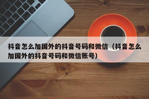 抖音怎么加国外的抖音号码和微信（抖音怎么加国外的抖音号码和微信账号） 第1张
