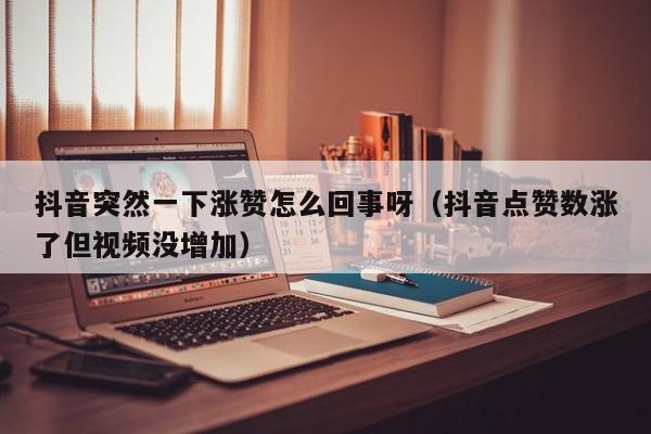 抖音突然一下涨赞怎么回事呀（抖音点赞数涨了但视频没增加） 第1张