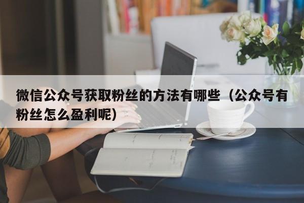 微信公众号获取粉丝的方法有哪些（公众号有粉丝怎么盈利呢） 第1张