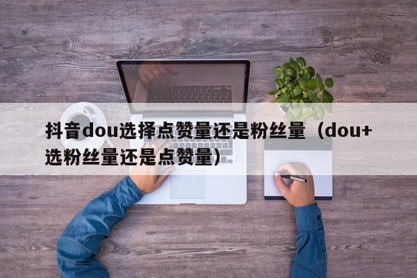 抖音dou选择点赞量还是粉丝量（dou+选粉丝量还是点赞量） 第1张