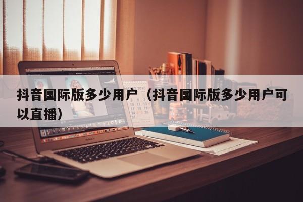 抖音国际版多少用户（抖音国际版多少用户可以直播） 第1张