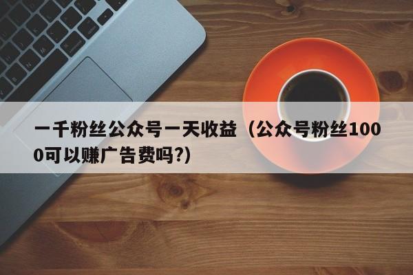 一千粉丝公众号一天收益(公众号粉丝1000可以赚广告费吗?) 第1张 一千粉丝公众号一天收益(公众号粉丝1000可以赚广告费吗?) 第1张