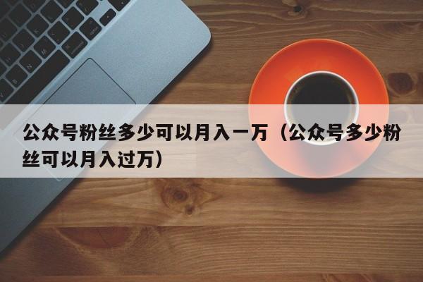 公众号粉丝多少可以月入一万（公众号多少粉丝可以月入过万） 第1张