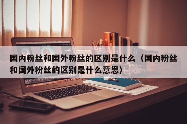 国内粉丝和国外粉丝的区别是什么(国内粉丝和国外粉丝的区别是什么意思) 第1张 国内粉丝和国外粉丝的区别是什么(国内粉丝和国外粉丝的区别是什么意思) 第1张