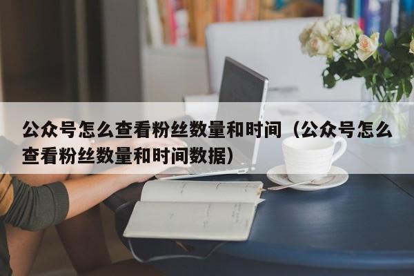 公众号怎么查看粉丝数量和时间（公众号怎么查看粉丝数量和时间数据） 第1张