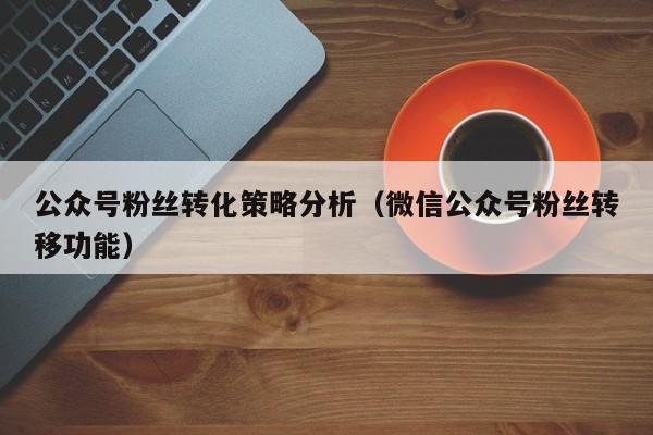 公众号粉丝转化策略分析（微信公众号粉丝转移功能） 第1张
