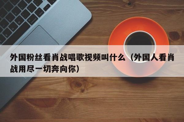 外国粉丝看肖战唱歌视频叫什么（外国人看肖战用尽一切奔向你） 第1张