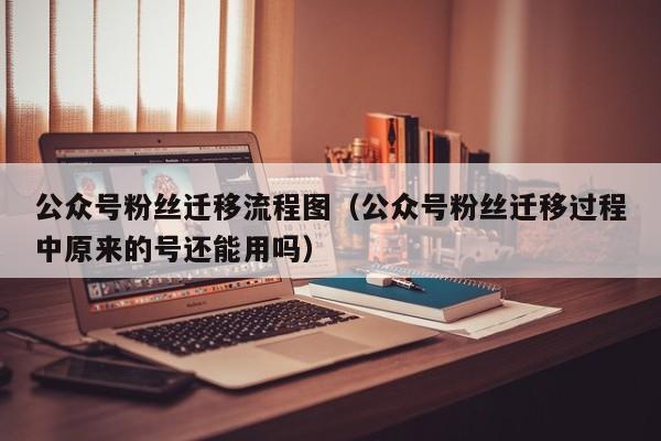 公众号粉丝迁移流程图（公众号粉丝迁移过程中原来的号还能用吗） 第1张