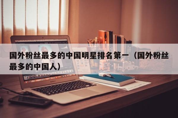 国外粉丝最多的中国明星排名第一（国外粉丝最多的中国人） 第1张