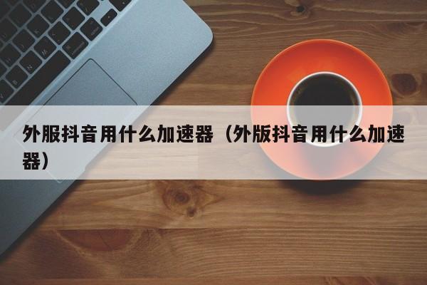 外服抖音用什么加速器（外版抖音用什么加速器） 第1张