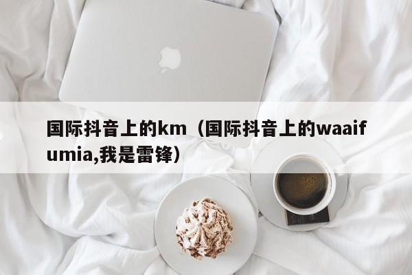 国际抖音上的km（国际抖音上的waaifumia,我是雷锋） 第1张