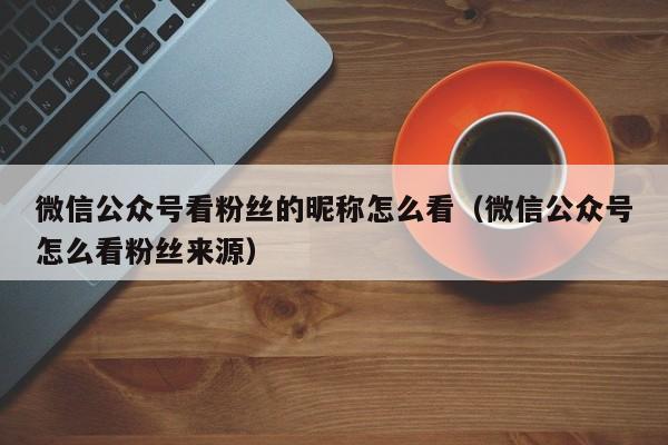 微信公众号看粉丝的昵称怎么看（微信公众号怎么看粉丝来源） 第1张