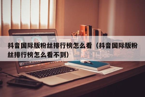 抖音国际版粉丝排行榜怎么看（抖音国际版粉丝排行榜怎么看不到） 第1张