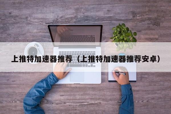 上推特加速器推荐（上推特加速器推荐安卓） 第1张
