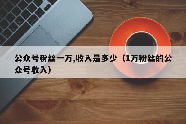 公众号粉丝一万,收入是多少（1万粉丝的公众号收入） 第1张