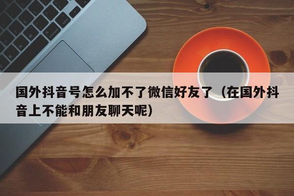 国外抖音号怎么加不了微信好友了（在国外抖音上不能和朋友聊天呢） 第1张