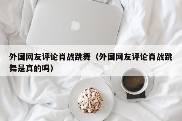 外国网友评论肖战跳舞（外国网友评论肖战跳舞是真的吗） 第1张
