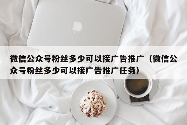 微信公众号粉丝多少可以接广告推广（微信公众号粉丝多少可以接广告推广任务） 第1张