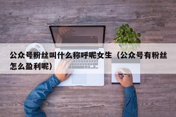 公众号粉丝叫什么称呼呢女生（公众号有粉丝怎么盈利呢） 第1张