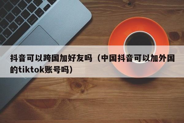 抖音可以跨国加好友吗（中国抖音可以加外国的tiktok账号吗） 第1张