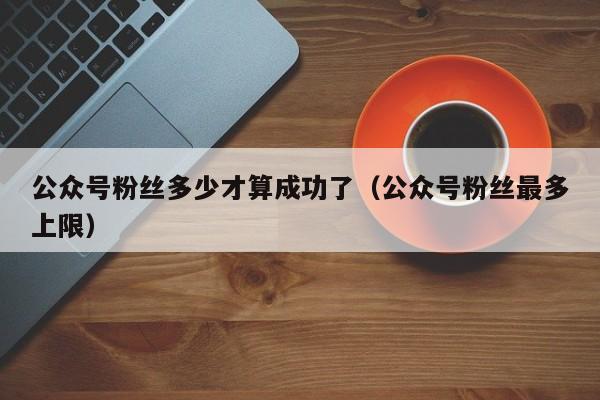 公众号粉丝多少才算成功了（公众号粉丝最多上限） 第1张