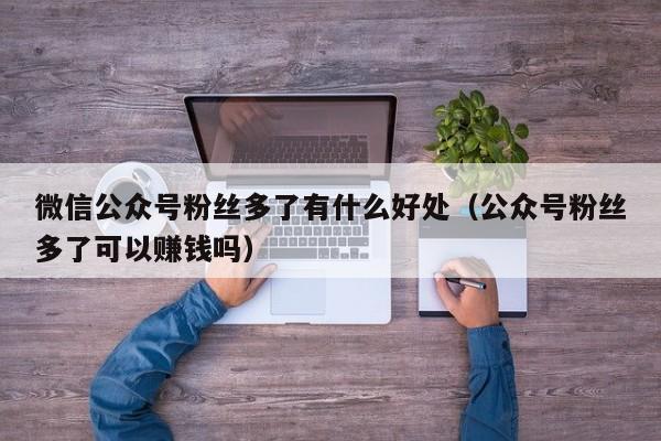 微信公众号粉丝多了有什么好处（公众号粉丝多了可以赚钱吗） 第1张