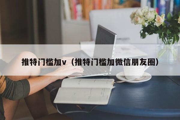 推特门槛加v（推特门槛加微信朋友圈） 第1张