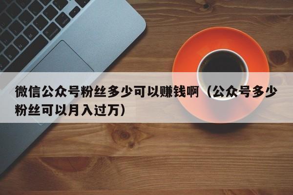 微信公众号粉丝多少可以赚钱啊（公众号多少粉丝可以月入过万） 第1张