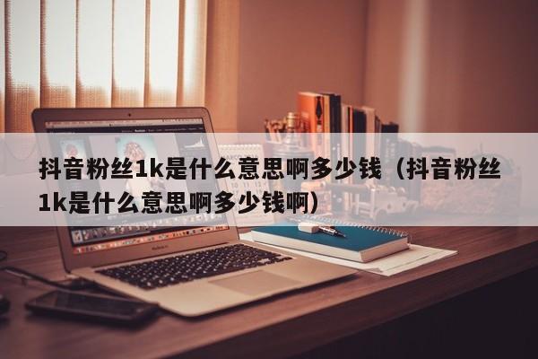 抖音粉丝1k是什么意思啊多少钱（抖音粉丝1k是什么意思啊多少钱啊） 第1张