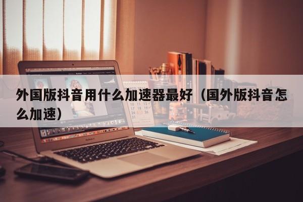 外国版抖音用什么加速器最好（国外版抖音怎么加速） 第1张